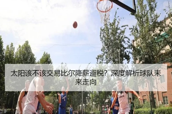 太阳该不该交易比尔降薪避税？深度解析球队未来走向