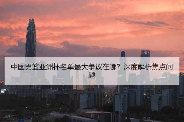 中国男篮亚洲杯名单最大争议在哪？深度解析焦点问题