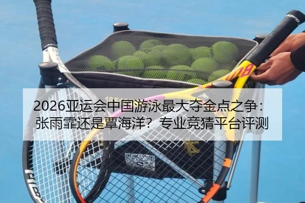 2026亚运会中国游泳最大夺金点之争：张雨霏还是覃海洋？专业竞猜平台评测