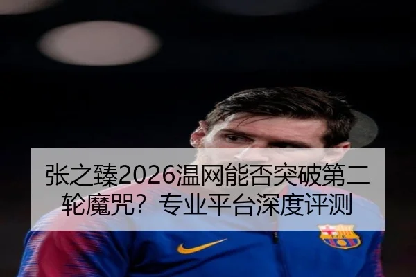 张之臻2026温网能否突破第二轮魔咒？专业平台深度评测