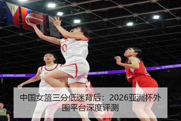 中国女篮三分低迷背后：2026亚洲杯外围平台深度评测